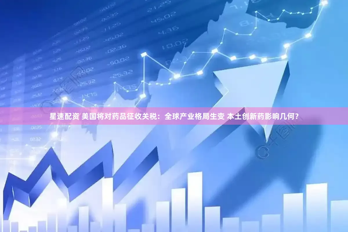星速配资 美国将对药品征收关税：全球产业格局生变 本土创新药影响几何？