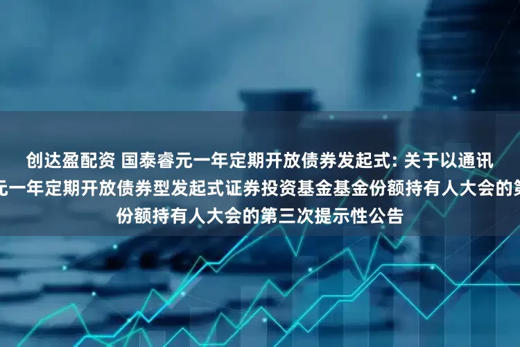 创达盈配资 国泰睿元一年定期开放债券发起式: 关于以通讯方式召开国泰睿元一年定期开放债券型发起式证券投资基金基金份额持有人大会的第三次提示性公告