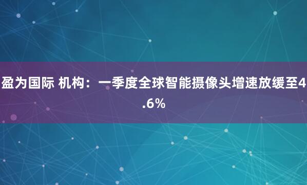 盈为国际 机构：一季度全球智能摄像头增速放缓至4.6%
