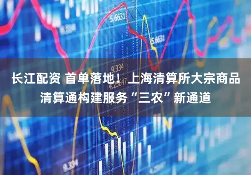 长江配资 首单落地！上海清算所大宗商品清算通构建服务“三农”新通道