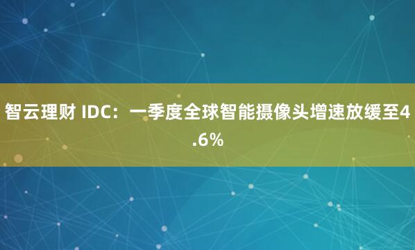 智云理财 IDC：一季度全球智能摄像头增速放缓至4.6%