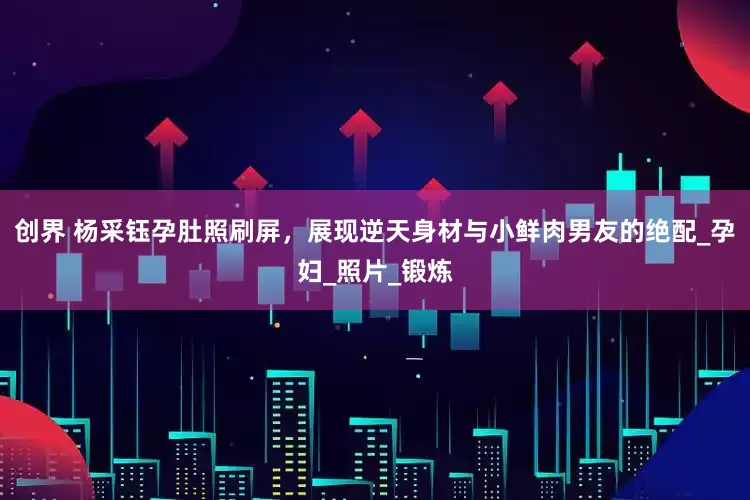 创界 杨采钰孕肚照刷屏，展现逆天身材与小鲜肉男友的绝配_孕妇_照片_锻炼