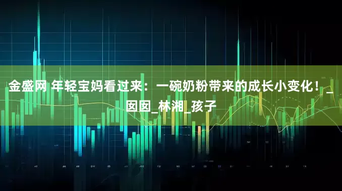 金盛网 年轻宝妈看过来：一碗奶粉带来的成长小变化！_囡囡_林湘_孩子