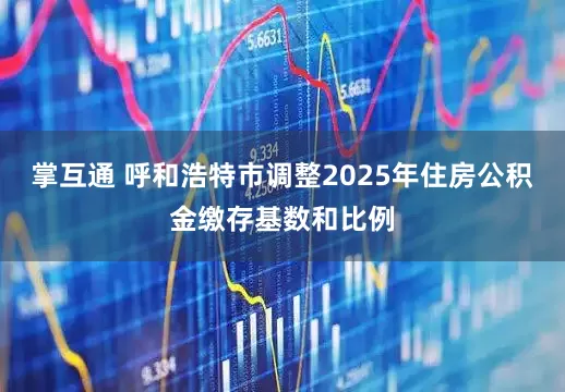 掌互通 呼和浩特市调整2025年住房公积金缴存基数和比例