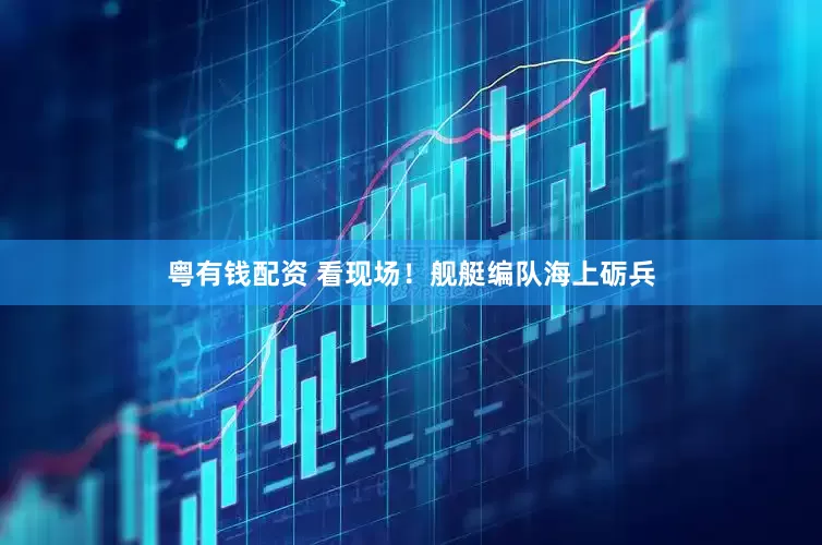 粤有钱配资 看现场！舰艇编队海上砺兵