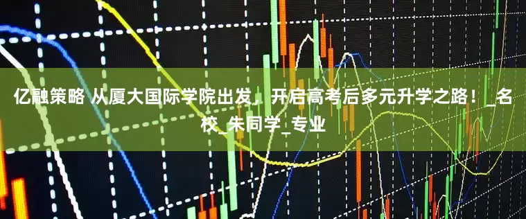亿融策略 从厦大国际学院出发，开启高考后多元升学之路！_名校_朱同学_专业