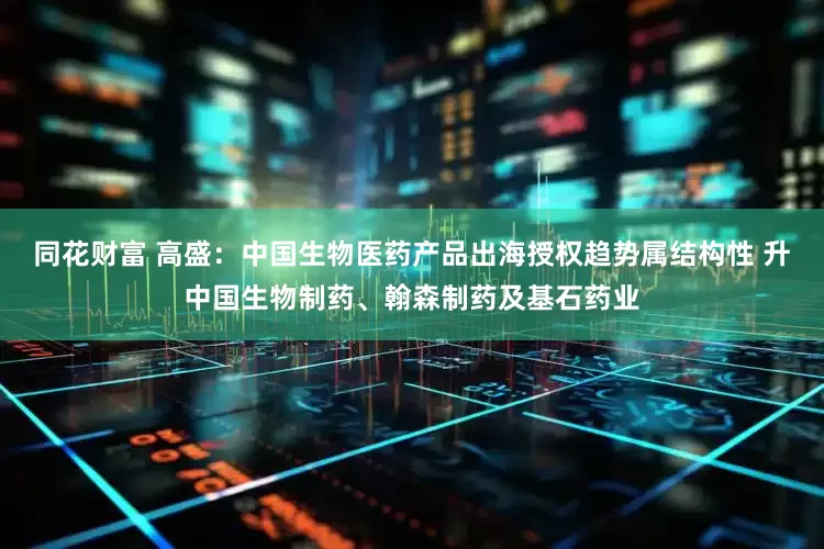 同花财富 高盛：中国生物医药产品出海授权趋势属结构性 升中国生物制药、翰森制药及基石药业
