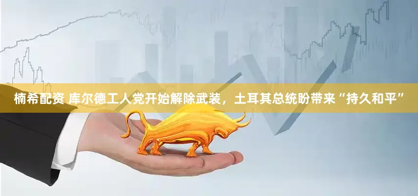 楠希配资 库尔德工人党开始解除武装，土耳其总统盼带来“持久和平”