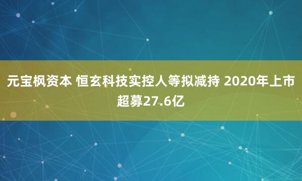 元宝枫资本 恒玄科技实控人等拟减持 2020年上市超募27.6亿