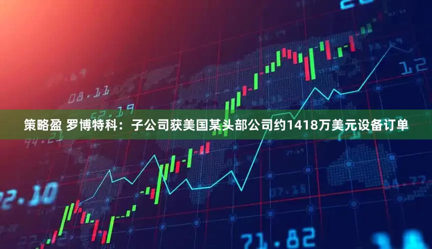 策略盈 罗博特科：子公司获美国某头部公司约1418万美元设备订单