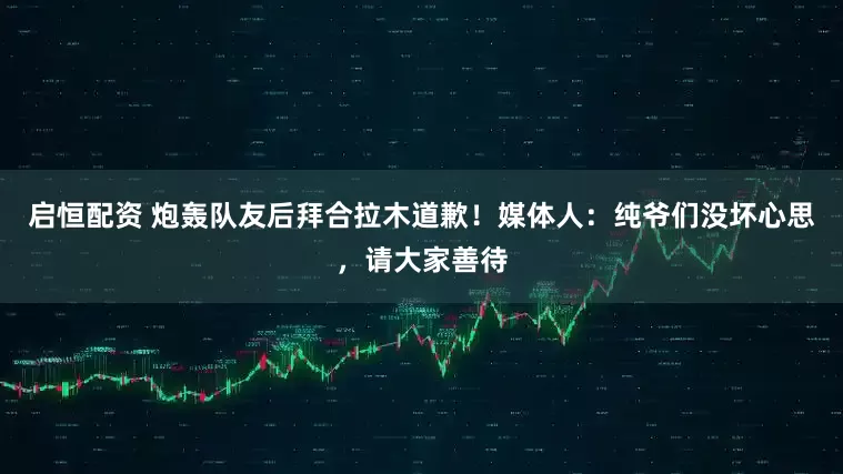 启恒配资 炮轰队友后拜合拉木道歉！媒体人：纯爷们没坏心思，请大家善待