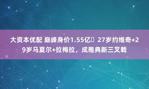 大资本优配 巅峰身价1.55亿❗27岁约维奇+29岁马夏尔+拉梅拉，成雅典新三叉戟