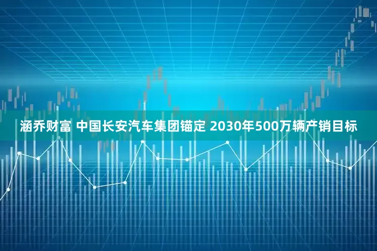 涵乔财富 中国长安汽车集团锚定 2030年500万辆产销目标