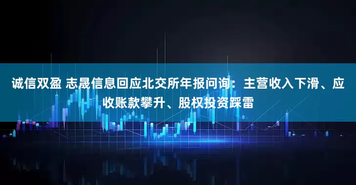 诚信双盈 志晟信息回应北交所年报问询：主营收入下滑、应收账款攀升、股权投资踩雷