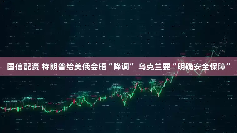 国信配资 特朗普给美俄会晤“降调” 乌克兰要“明确安全保障”