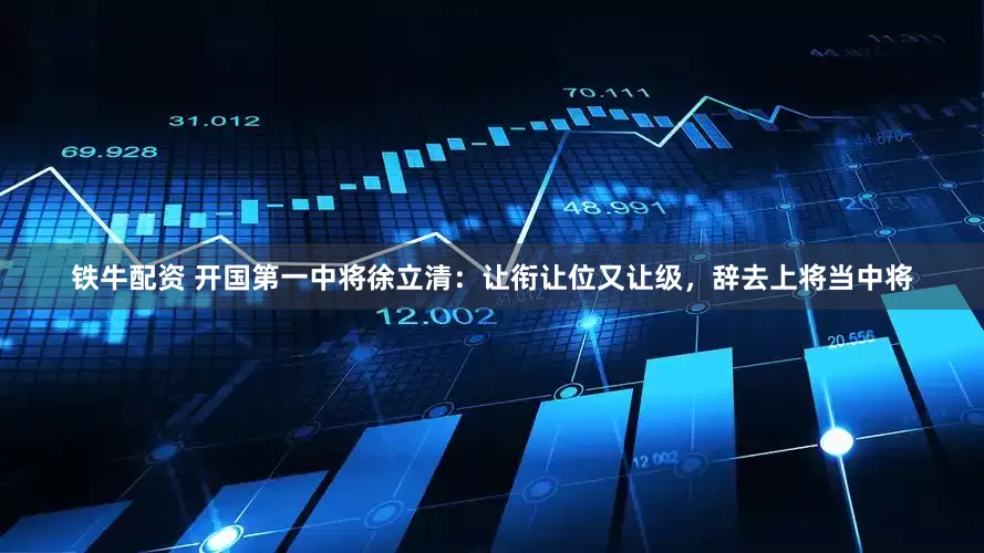铁牛配资 开国第一中将徐立清：让衔让位又让级，辞去上将当中将