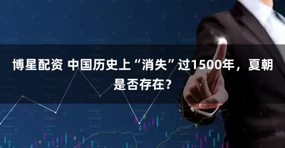 博星配资 中国历史上“消失”过1500年，夏朝是否存在？