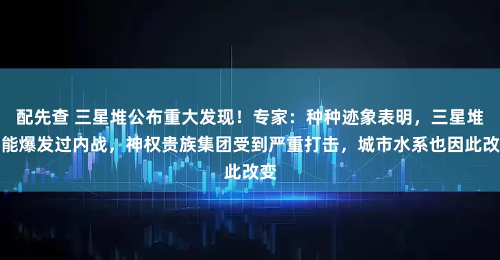 配先查 三星堆公布重大发现！专家：种种迹象表明，三星堆可能爆发过内战，神权贵族集团受到严重打击，城市水系也因此改变