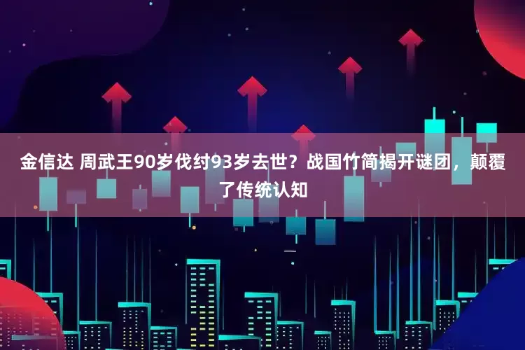 金信达 周武王90岁伐纣93岁去世？战国竹简揭开谜团，颠覆了传统认知
