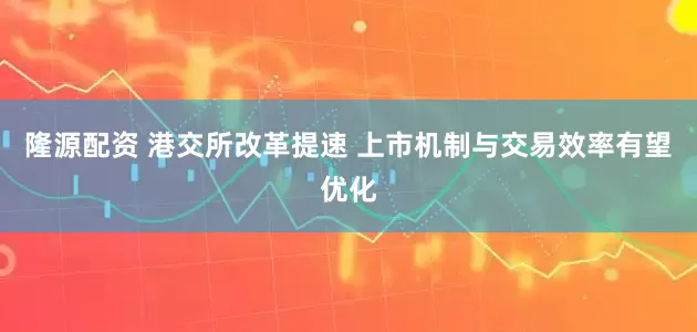 隆源配资 港交所改革提速 上市机制与交易效率有望优化