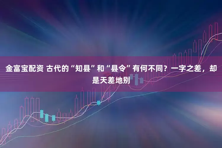 金富宝配资 古代的“知县”和“县令”有何不同？一字之差，却是天差地别
